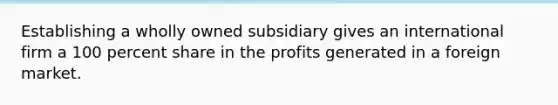 Establishing a wholly owned subsidiary gives an international firm a 100 percent share in the profits generated in a foreign market.