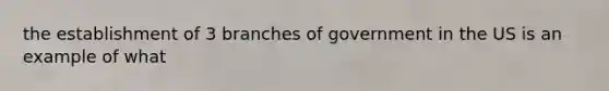 the establishment of 3 branches of government in the US is an example of what
