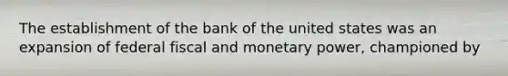 The establishment of the bank of the united states was an expansion of federal fiscal and monetary power, championed by