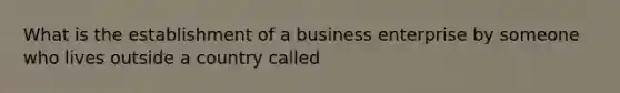 What is the establishment of a business enterprise by someone who lives outside a country called