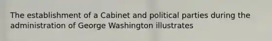 The establishment of a Cabinet and political parties during the administration of George Washington illustrates