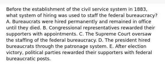 Before the establishment of the civil service system in 1883, what system of hiring was used to staff the federal bureaucracy? A. Bureaucrats were hired permanently and remained in office until they died. B. Congressional representatives rewarded their supporters with appointments. C. The Supreme Court oversaw the staffing of the federal bureaucracy. D. The president hired bureaucrats through the patronage system. E. After election victory, political parties rewarded their supporters with federal bureaucratic posts.