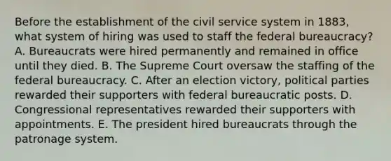 Before the establishment of the civil service system in 1883, what system of hiring was used to staff the federal bureaucracy? A. Bureaucrats were hired permanently and remained in office until they died. B. The Supreme Court oversaw the staffing of the federal bureaucracy. C. After an election victory, political parties rewarded their supporters with federal bureaucratic posts. D. Congressional representatives rewarded their supporters with appointments. E. The president hired bureaucrats through the patronage system.