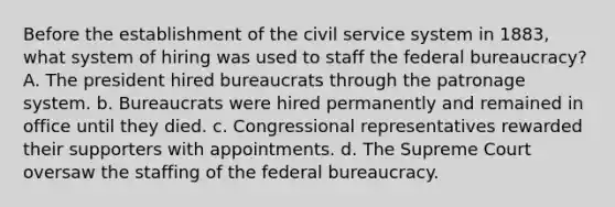 Before the establishment of the civil service system in 1883, what system of hiring was used to staff the federal bureaucracy? A. The president hired bureaucrats through the patronage system. b. Bureaucrats were hired permanently and remained in office until they died. c. Congressional representatives rewarded their supporters with appointments. d. The Supreme Court oversaw the staffing of the federal bureaucracy.