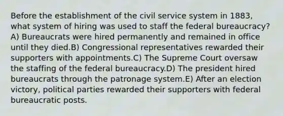 Before the establishment of the civil service system in 1883, what system of hiring was used to staff the federal bureaucracy? A) Bureaucrats were hired permanently and remained in office until they died.B) Congressional representatives rewarded their supporters with appointments.C) The Supreme Court oversaw the staffing of the federal bureaucracy.D) The president hired bureaucrats through the patronage system.E) After an election victory, political parties rewarded their supporters with federal bureaucratic posts.