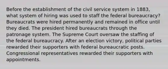 Before the establishment of the civil service system in 1883, what system of hiring was used to staff the federal bureaucracy? Bureaucrats were hired permanently and remained in office until they died. The president hired bureaucrats through the patronage system. The Supreme Court oversaw the staffing of the federal bureaucracy. After an election victory, political parties rewarded their supporters with federal bureaucratic posts. Congressional representatives rewarded their supporters with appointments.