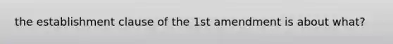 the establishment clause of the 1st amendment is about what?