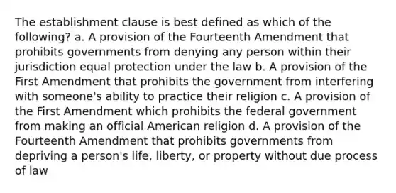 The establishment clause is best defined as which of the following? a. A provision of the Fourteenth Amendment that prohibits governments from denying any person within their jurisdiction equal protection under the law b. A provision of the First Amendment that prohibits the government from interfering with someone's ability to practice their religion c. A provision of the First Amendment which prohibits the federal government from making an official American religion d. A provision of the Fourteenth Amendment that prohibits governments from depriving a person's life, liberty, or property without due process of law