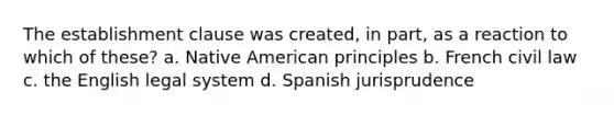 The establishment clause was created, in part, as a reaction to which of these? a. Native American principles b. French civil law c. the English legal system d. Spanish jurisprudence