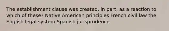 The establishment clause was created, in part, as a reaction to which of these? Native American principles French civil law the English legal system Spanish jurisprudence