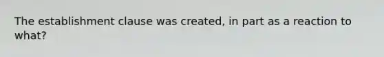 The establishment clause was created, in part as a reaction to what?
