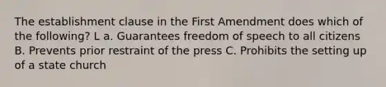 The establishment clause in the First Amendment does which of the following? L a. Guarantees freedom of speech to all citizens B. Prevents prior restraint of the press C. Prohibits the setting up of a state church