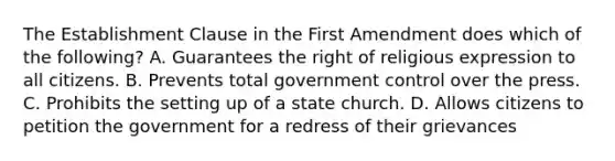 The Establishment Clause in the First Amendment does which of the following? A. Guarantees the right of religious expression to all citizens. B. Prevents total government control over the press. C. Prohibits the setting up of a state church. D. Allows citizens to petition the government for a redress of their grievances