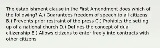 The establishment clause in the First Amendment does which of the following? A.) Guarantees freedom of speech to all citizens B.) Prevents prior restraint of the press C.) Prohibits the setting up of a national church D.) Defines the concept of dual citizenship E.) Allows citizens to enter freely into contracts with other citizens