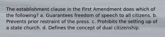 The establishment clause in the First Amendment does which of the following? a. Guarantees freedom of speech to all citizens. b. Prevents prior restraint of the press. c. Prohibits the setting up of a state church. d. Defines the concept of dual citizenship.