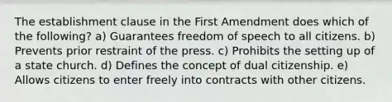 The establishment clause in the First Amendment does which of the following? a) Guarantees freedom of speech to all citizens. b) Prevents prior restraint of the press. c) Prohibits the setting up of a state church. d) Defines the concept of dual citizenship. e) Allows citizens to enter freely into contracts with other citizens.