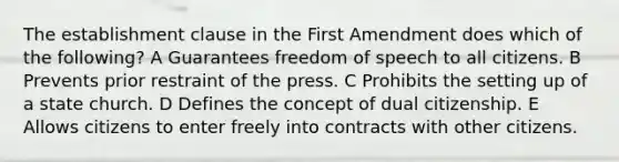 The establishment clause in the First Amendment does which of the following? A Guarantees freedom of speech to all citizens. B Prevents prior restraint of the press. C Prohibits the setting up of a state church. D Defines the concept of dual citizenship. E Allows citizens to enter freely into contracts with other citizens.