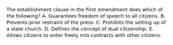 The establishment clause in the First Amendment does which of the following? A. Guarantees freedom of speech to all citizens. B. Prevents prior restraint of the press. C. Prohibits the setting up of a state church. D. Defines the concept of dual citizenship. E. Allows citizens to enter freely into contracts with other citizens.