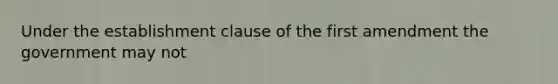 Under the establishment clause of the first amendment the government may not