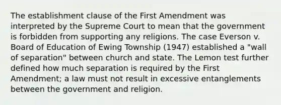 The establishment clause of the First Amendment was interpreted by the Supreme Court to mean that the government is forbidden from supporting any religions. The case Everson v. Board of Education of Ewing Township (1947) established a "wall of separation" between church and state. The Lemon test further defined how much separation is required by the First Amendment; a law must not result in excessive entanglements between the government and religion.