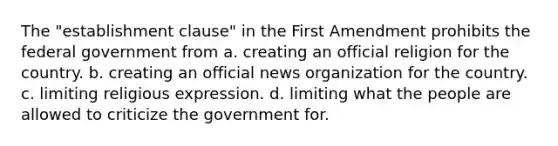 The "establishment clause" in the First Amendment prohibits the federal government from a. creating an official religion for the country. b. creating an official news organization for the country. c. limiting religious expression. d. limiting what the people are allowed to criticize the government for.