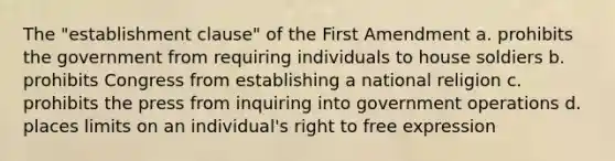 The "establishment clause" of the First Amendment a. prohibits the government from requiring individuals to house soldiers b. prohibits Congress from establishing a national religion c. prohibits the press from inquiring into government operations d. places limits on an individual's right to free expression