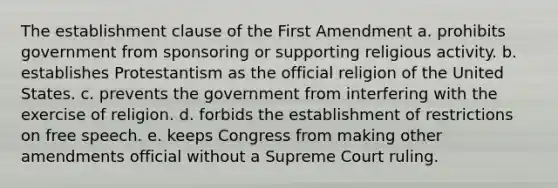 The establishment clause of the First Amendment a. prohibits government from sponsoring or supporting religious activity. b. establishes Protestantism as the official religion of the United States. c. prevents the government from interfering with the exercise of religion. d. forbids the establishment of restrictions on free speech. e. keeps Congress from making other amendments official without a Supreme Court ruling.