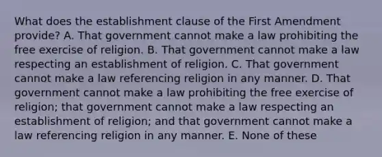 What does the establishment clause of the First Amendment provide? A. That government cannot make a law prohibiting the free exercise of religion. B. That government cannot make a law respecting an establishment of religion. C. That government cannot make a law referencing religion in any manner. D. That government cannot make a law prohibiting the free exercise of religion; that government cannot make a law respecting an establishment of religion; and that government cannot make a law referencing religion in any manner. E. None of these