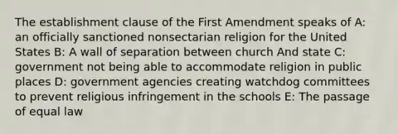 The establishment clause of the First Amendment speaks of A: an officially sanctioned nonsectarian religion for the United States B: A wall of separation between church And state C: government not being able to accommodate religion in public places D: government agencies creating watchdog committees to prevent religious infringement in the schools E: The passage of equal law