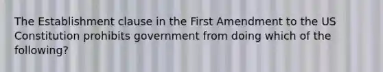 The Establishment clause in the First Amendment to the US Constitution prohibits government from doing which of the following?