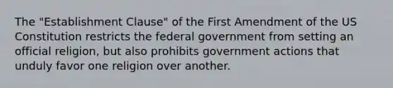 The "Establishment Clause" of the First Amendment of the US Constitution restricts the federal government from setting an official religion, but also prohibits government actions that unduly favor one religion over another.