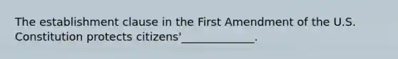 The establishment clause in the First Amendment of the U.S. Constitution protects citizens'_____________.