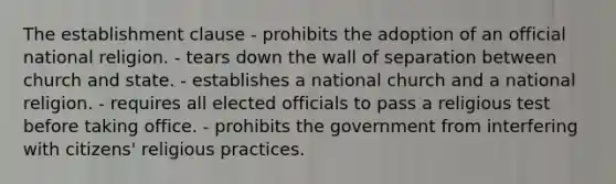 The establishment clause - prohibits the adoption of an official national religion. - tears down the wall of separation between church and state. - establishes a national church and a national religion. - requires all elected officials to pass a religious test before taking office. - prohibits the government from interfering with citizens' religious practices.