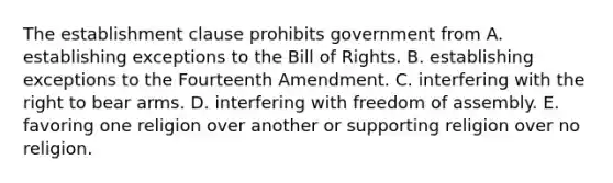 The establishment clause prohibits government from A. establishing exceptions to the Bill of Rights. B. establishing exceptions to the Fourteenth Amendment. C. interfering with the right to bear arms. D. interfering with freedom of assembly. E. favoring one religion over another or supporting religion over no religion.