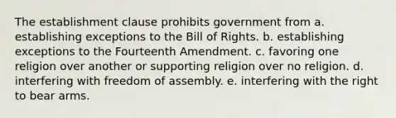 The establishment clause prohibits government from a. establishing exceptions to the Bill of Rights. b. establishing exceptions to the Fourteenth Amendment. c. favoring one religion over another or supporting religion over no religion. d. interfering with freedom of assembly. e. interfering with the right to bear arms.