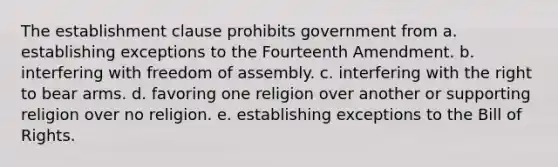 The establishment clause prohibits government from a. establishing exceptions to the Fourteenth Amendment. b. interfering with freedom of assembly. c. interfering with the right to bear arms. d. favoring one religion over another or supporting religion over no religion. e. establishing exceptions to the Bill of Rights.