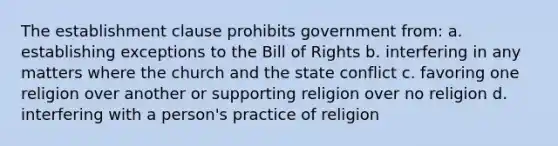 The establishment clause prohibits government from: a. establishing exceptions to the Bill of Rights b. interfering in any matters where the church and the state conflict c. favoring one religion over another or supporting religion over no religion d. interfering with a person's practice of religion