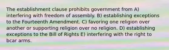 The establishment clause prohibits government from A) interfering with freedom of assembly. B) establishing exceptions to the Fourteenth Amendment. C) favoring one religion over another or supporting religion over no religion. D) establishing exceptions to the Bill of Rights E) interfering with the right to bcar arms.