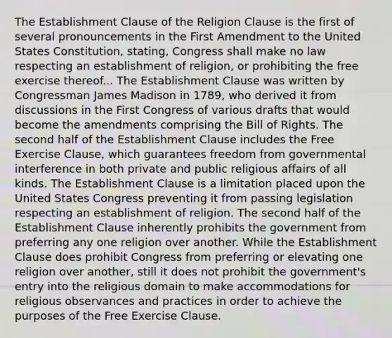 The Establishment Clause of the Religion Clause is the first of several pronouncements in the First Amendment to the United States Constitution, stating, Congress shall make no law respecting an establishment of religion, or prohibiting the free exercise thereof... The Establishment Clause was written by Congressman James Madison in 1789, who derived it from discussions in the First Congress of various drafts that would become the amendments comprising the Bill of Rights. The second half of the Establishment Clause includes the Free Exercise Clause, which guarantees freedom from governmental interference in both private and public religious affairs of all kinds. The Establishment Clause is a limitation placed upon the United States Congress preventing it from passing legislation respecting an establishment of religion. The second half of the Establishment Clause inherently prohibits the government from preferring any one religion over another. While the Establishment Clause does prohibit Congress from preferring or elevating one religion over another, still it does not prohibit the government's entry into the religious domain to make accommodations for religious observances and practices in order to achieve the purposes of the Free Exercise Clause.