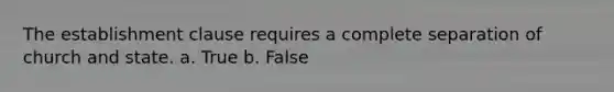 ​The establishment clause requires a complete separation of church and state. a. True b. False