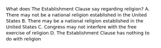 What does The Establishment Clause say regarding religion? A. There may not be a national religion established in the United States B. There may be a national religion established in the United States C. Congress may not interfere with the free exercise of religion D. The Establishment Clause has nothing to do with religion