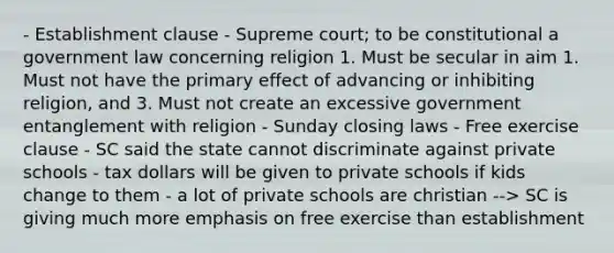 - Establishment clause - Supreme court; to be constitutional a government law concerning religion 1. Must be secular in aim 1. Must not have the primary effect of advancing or inhibiting religion, and 3. Must not create an excessive government entanglement with religion - Sunday closing laws - Free exercise clause - SC said the state cannot discriminate against private schools - tax dollars will be given to private schools if kids change to them - a lot of private schools are christian --> SC is giving much more emphasis on free exercise than establishment