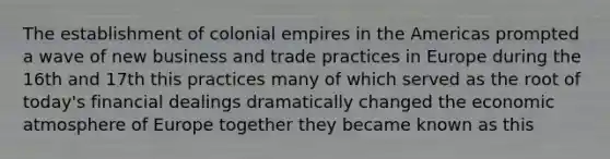 The establishment of colonial empires in the Americas prompted a wave of new business and trade practices in Europe during the 16th and 17th this practices many of which served as the root of today's financial dealings dramatically changed the economic atmosphere of Europe together they became known as this