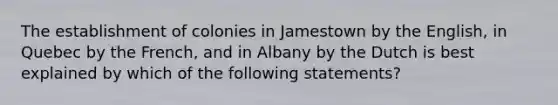 The establishment of colonies in Jamestown by the English, in Quebec by the French, and in Albany by the Dutch is best explained by which of the following statements?