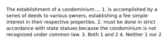 The establishment of a condominium.... 1. is accomplished by a series of deeds to various owners, establishing a fee simple interest in their respective properties. 2. must be done in strict accordance with state statues because the condominium is not recognized under common law. 3. Both 1 and 2 4. Neither 1 nor 2