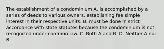 The establishment of a condominium A. is accomplished by a series of deeds to various owners, establishing fee simple interest in their respective units. B. must be done in strict accordance with state statutes because the condominium is not recognized under common law. C. Both A and B. D. Neither A nor B.