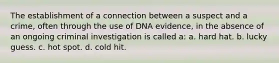 The establishment of a connection between a suspect and a crime, often through the use of DNA evidence, in the absence of an ongoing criminal investigation is called a: a. hard hat. b. lucky guess. c. hot spot. d. cold hit.