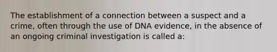 The establishment of a connection between a suspect and a crime, often through the use of DNA evidence, in the absence of an ongoing criminal investigation is called a: