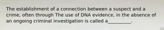 The establishment of a connection between a suspect and a crime, often through The use of DNA evidence, in the absence of an ongoing criminal investigation is called a__________.