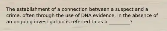 The establishment of a connection between a suspect and a crime, often through the use of DNA evidence, in the absence of an ongoing investigation is referred to as a _________​?